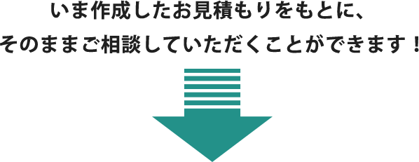 いま作成したお見積もりをもとに、 そのままご相談していただくことができます！